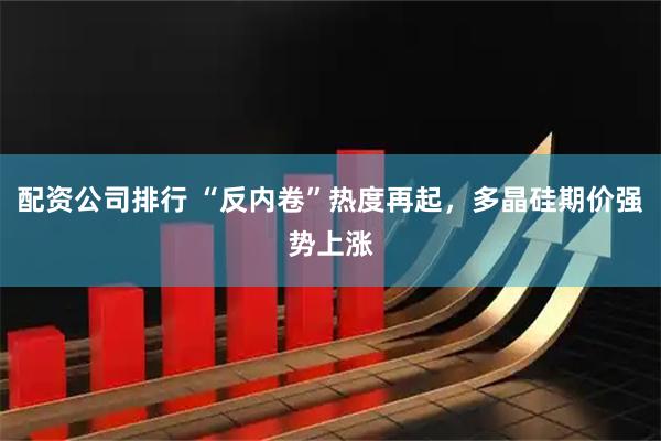 配资公司排行 “反内卷”热度再起，多晶硅期价强势上涨