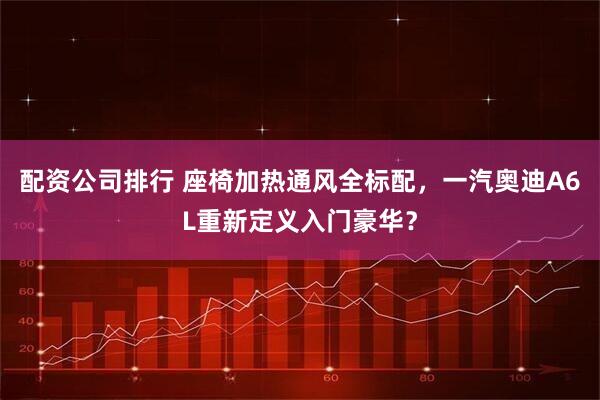 配资公司排行 座椅加热通风全标配，一汽奥迪A6L重新定义入门豪华？