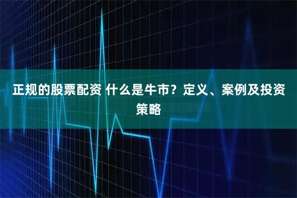 正规的股票配资 什么是牛市？定义、案例及投资策略