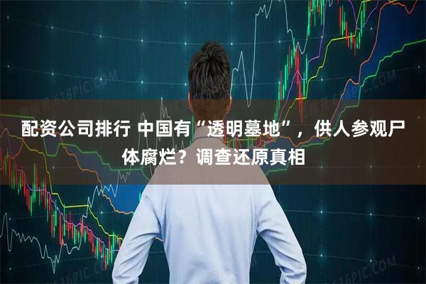 配资公司排行 中国有“透明墓地”，供人参观尸体腐烂？调查还原真相