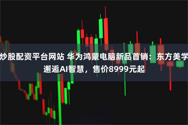 炒股配资平台网站 华为鸿蒙电脑新品首销：东方美学邂逅AI智慧，售价8999元起