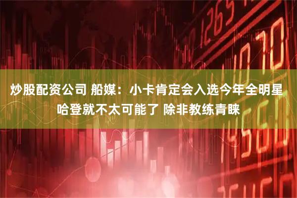 炒股配资公司 船媒：小卡肯定会入选今年全明星 哈登就不太可能了 除非教练青睐