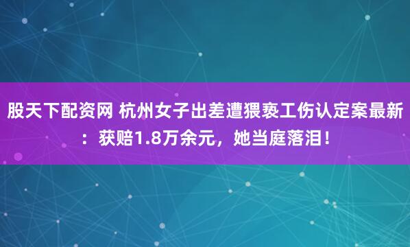 股天下配资网 杭州女子出差遭猥亵工伤认定案最新：获赔1.8万余元，她当庭落泪！
