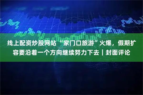 线上配资炒股网站 “家门口旅游”火爆，假期扩容要沿着一个方向继续努力下去｜封面评论