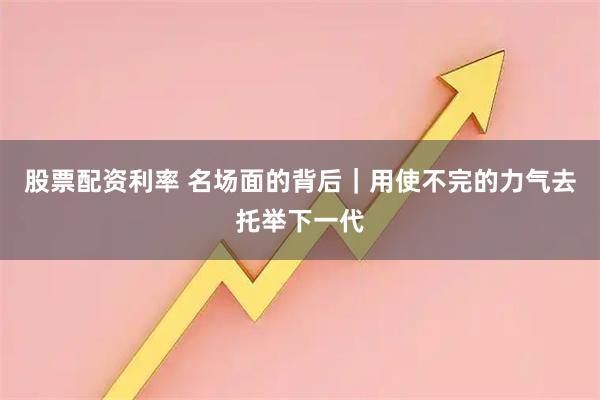 股票配资利率 名场面的背后｜用使不完的力气去托举下一代